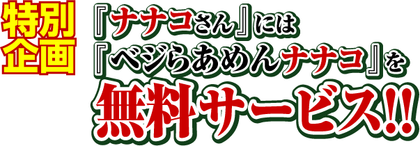 特別企画
『ナナコさん』には『ベジらあめんナナコ』を無料サービス!!