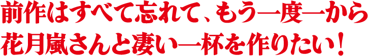 前作はすべて忘れて、もう一度一から
  花月嵐さんと凄い一杯を作りたい！