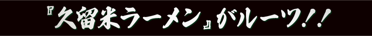 『久留米ラーメン』がルーツ！！