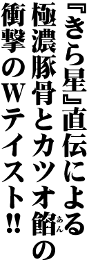 「きら星」直伝による極濃豚骨とカツオ餡の衝撃のWテイスト！！