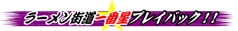 ラーメン街道一番星プレイバック！！