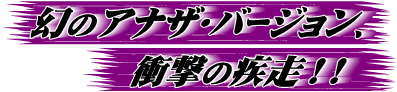 幻のアナザ・バ−ジョン、衝撃の疾走!!